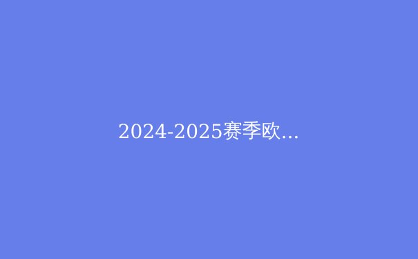 2024-2025赛季欧冠前瞻：新赛制下的豪门争霸与黑马逆袭 - 2