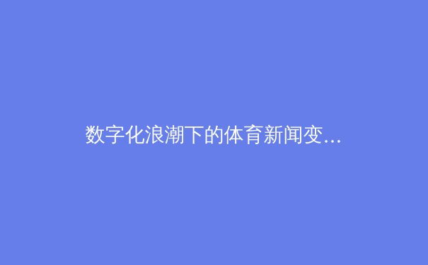 数字化浪潮下的体育新闻变革：从信息传递到沉浸式体验的转型 - 2