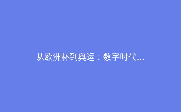 从欧洲杯到奥运：数字时代体育赛事的叙事变革与产业价值重塑 - 2