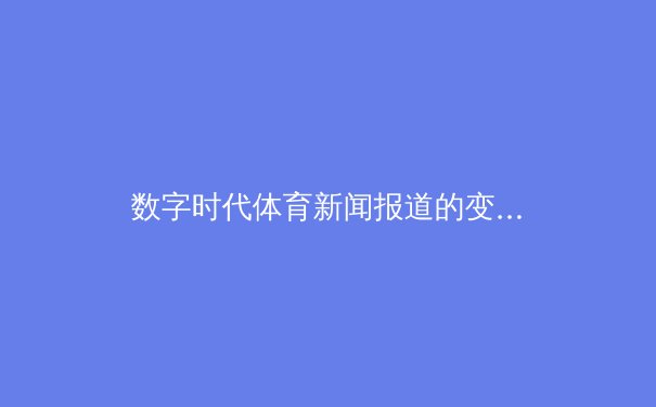 数字时代体育新闻报道的变革与未来：从实时转播到沉浸式体验