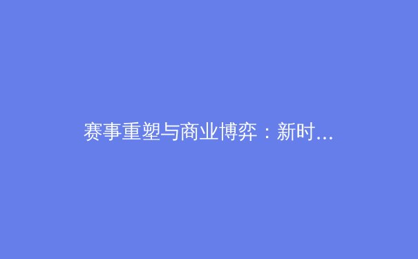 赛事重塑与商业博弈：新时代体育产业的深层变革与未来格局