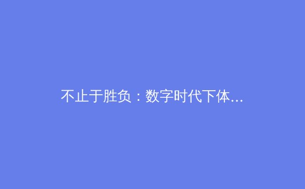 不止于胜负：数字时代下体育新闻的深度转型与价值重构 - 3