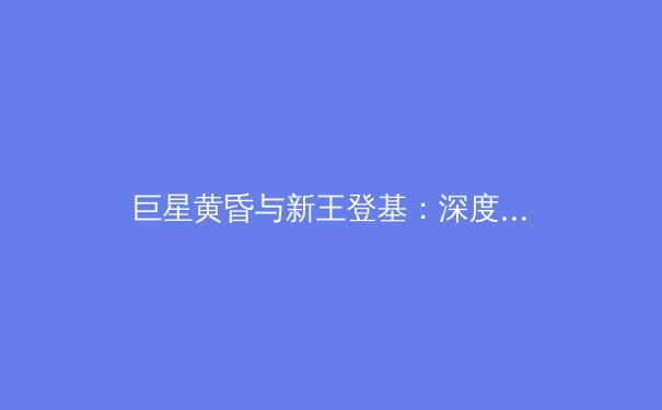 巨星黄昏与新王登基：深度解析当代体坛权力更迭与未来格局 - 2